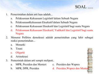 SOAL .....
1. Pemerintahan dalam arti luas adalah...
   a. Pelaksanaan Kekuasaan Legislatif dalam Sebuah Negara
   b. PelaksanaanKekuasaan Eksekutif dalam Sebuah Negara
   c. Pelaksanaan Kekuasaan Eksekutif dan Legislatif bagi suatu Negara
   d. Pelaksanaan Kekuasaan Eksekutif, Yudikatif dan Legislatif bagi suatu
       Negara
2. Menurut Polibios demokrasi adalah pemerintahan yang lahir sebagai
   reaksi pemerintahan...
   a. Monarki
   b. Tirani
   c. Oligarki
   d. Aristokrasi
3. Pemerintah dalam arti sempit meliputi..
   a. MPR, Presiden dan Menteri          c. Presiden dan Wapres
   b. MPR, DPR, Presiden                 d. Presiden,Wapres dan Menteri
 