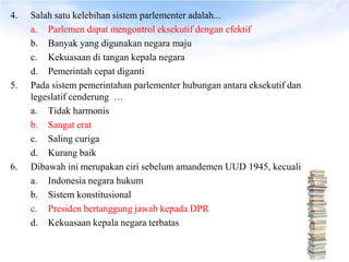 4.   Salah satu kelebihan sistem parlementer adalah...
     a. Parlemen dapat mengontrol eksekutif dengan efektif
     b. Banyak yang digunakan negara maju
     c. Kekuasaan di tangan kepala negara
     d. Pemerintah cepat diganti
5.   Pada sistem pemerintahan parlementer hubungan antara eksekutif dan
     legeslatif cenderung …
     a. Tidak harmonis
     b. Sangat erat
     c. Saling curiga
     d. Kurang baik
6.   Dibawah ini merupakan ciri sebelum amandemen UUD 1945, kecuali
     a. Indonesia negara hukum
     b. Sistem konstitusional
     c. Presiden bertanggung jawab kepada DPR
     d. Kekuasaan kepala negara terbatas
 