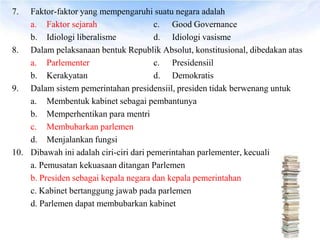 7.  Faktor-faktor yang mempengaruhi suatu negara adalah
    a. Faktor sejarah                   c. Good Governance
    b. Idiologi liberalisme             d. Idiologi vasisme
8. Dalam pelaksanaan bentuk Republik Absolut, konstitusional, dibedakan atas
    a. Parlementer                      c. Presidensiil
    b. Kerakyatan                       d. Demokratis
9. Dalam sistem pemerintahan presidensiil, presiden tidak berwenang untuk
    a. Membentuk kabinet sebagai pembantunya
    b. Memperhentikan para mentri
    c. Membubarkan parlemen
    d. Menjalankan fungsi
10. Dibawah ini adalah ciri-ciri dari pemerintahan parlementer, kecuali
    a. Pemusatan kekuasaan ditangan Parlemen
    b. Presiden sebagai kepala negara dan kepala pemerintahan
    c. Kabinet bertanggung jawab pada parlemen
    d. Parlemen dapat membubarkan kabinet
 