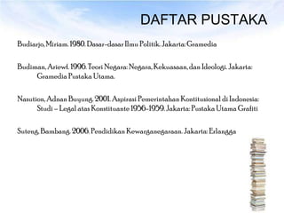 DAFTAR PUSTAKA
Budiarjo, Miriam. 1980. Dasar-dasar Ilmu Politik. Jakarta: Gramedia

Budiman, Ariewf. 1996. Teori Negara: Negara, Kekuasaan, dan Ideologi. Jakarta:
     Gramedia Pustaka Utama.

Nasution, Adnan Buyung. 2001. Aspirasi Pemerintahan Kontitusional di Indonesia:
      Studi – Legal atas Konstituante 1956-1959. Jakarta: Pustaka Utama Grafiti

Suteng, Bambang. 2006. Pendidikan Kewarganegaraan. Jakarta: Erlangga
 