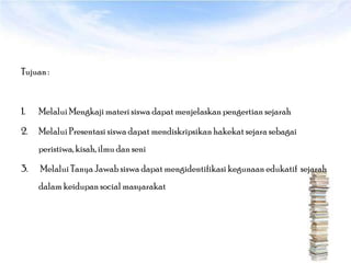 Tujuan :



1.   Melalui Mengkaji materi siswa dapat menjelaskan pengertian sejarah

2.   Melalui Presentasi siswa dapat mendiskripsikan hakekat sejara sebagai
     peristiwa, kisah, ilmu dan seni

3.   Melalui Tanya Jawab siswa dapat mengidentifikasi kegunaan edukatif sejarah
     dalam keidupan social masyarakat
 
