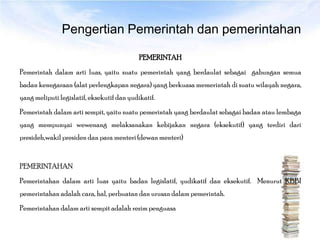 Pengertian Pemerintah dan pemerintahan

                                            PEMERINTAH
Pemerintah dalam arti luas, yaitu suatu pemerintah yang berdaulat sebagai gabungan semua
badan kenegaraan (alat perlengkapan negara) yang berkuasa memerintah di suatu wilayah negara,
yang meliputi legislatif, eksekutif dan yudikatif.
Pemerintah dalam arti sempit, yaitu suatu pemerintah yang berdaulat sebagai badan atau lembaga
yang mempunyai wewenang melaksanakan kebijakan negara (eksekutif) yang terdiri dari
presideh,wakil presiden dan para menteri (dewan menteri)


PEMERINTAHAN
Pemerintahan dalam arti luas yaitu badan legislatif, yudikatif dan eksekutif. Menurut KBBI
pemerintahan adalah cara, hal, perbuatan dan urusan dalam pemerintah.
Pemerintahan dalam arti sempit adalah rezim penguasa
 