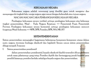 KEKUASAAN NEGARA
          Kekuasaan negara adalah wewenang yang dimiliki gara untuk mengatur dan
mempengaruhi tingkah laku warga negara, agar sesuai dengan kehendak atau tujuan negara.
            MACAM-MACAM CARA PEMBANGIAN KEKUASAAN NEGARA
          Pembagian kekuasaan secara vertikal, artinya pembagian kekuasaan atas beberapa
tingkat pemerintahan. Misal : Pada Negara Kesatuan => Pemerintah Pusat, Pemerintah
Provinsi, Pembagian kekuasaan secara horisontal, artinya pembagian kekuasaan menurut
fungsinya; Misal: Indonesia => MPR, DPR, Presiden, BPK, MA, MK, KY

                                  SISTEM PEMERINTAHAN
Sistem pemerintahan menyangkut bagaimana bekerjanya komponen-komponen utama dalam
suatu negara, terutama lembaga eksekutif dan legislatif. Secara umum sistem pemerintahan
dibagi menjadi 3 macam:
1. Sistem pemerintahan presidensiil
         dalam pemerintahan presidensiial, kepala eksekutif dipilih tersendiri diluar parlemen
     untuk masa jabatannya yang tetap. Presiden dipilih dan bertanggung jawab kepada para
     pemilih biasanya, presiden berlaku sekaligus kepala negara dan pemerintahan.
 