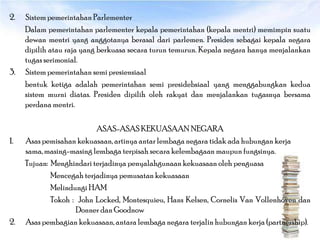2.   Sistem pemerintahan Parlementer
     Dalam pemerintahan parlementer kepala pemerintahan (kepala mentri) memimpin suatu
     dewan mentri yang anggotanya berasal dari parlemen. Presiden sebagai kepala negara
     dipilih atau raja yang berkuasa secara turun temurun. Kepala negara hanya menjalankan
     tugas serimonial.
3.   Sistem pemerintahan semi presiensiaal
     bentuk ketiga adalah pemerintahan semi presidebsiaal yang menggabungkan kedua
     sistem murni diatas. Presiden dipilih oleh rakyat dan menjalankan tugasnya bersama
     perdana mentri.

                          ASAS-ASAS KEKUASAAN NEGARA
1.   Asas pemisahan kekuasaan, artinya antar lembaga negara tidak ada hubungan kerja
     sama, masing-masing lembaga terpisah secara kelembagaan maupun fungsinya.
     Tujuan: Menghindari terjadinya penyalahgunaan kekuasaan oleh penguasa
             Mencegah terjadinya pemusatan kekuasaan
             Melindungi HAM
             Tokoh : John Locked, Montesquieu, Hans Kelsen, Cornelis Van Vollenhoven dan
                    Donner dan Goodnow
2.   Asas pembagian kekuasaan, antara lembaga negara terjalin hubungan kerja (partnership).
 
