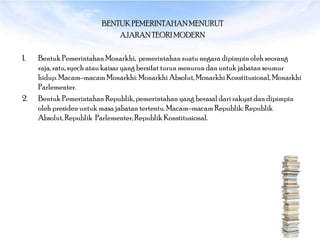 BENTUK PEMERINTAHAN MENURUT
                            AJARAN TEORI MODERN

1.   Bentuk Pemerintahan Monarkhi, pemerintahan suatu negara dipimpin oleh seorang
     raja, ratu, syech atau kaisar yang bersifat turun menurun dan untuk jabatan seumur
     hidup. Macam-macam Monarkhi: Monarkhi Absolut, Monarkhi Konstitusional, Monarkhi
     Parlementer.
2.   Bentuk Pemerintahan Republik, pemerintahan yang berasal dari rakyat dan dipimpin
     oleh presiden untuk masa jabatan tertentu. Macam-macam Republik: Republik
     Absolut, Republik Parlementer, Republik Konstitusional.
 