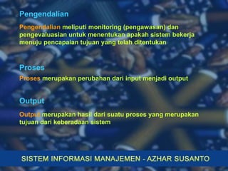 Pengendalian Pengendalian  meliputi monitoring (pengawasan) dan pengevaluasian untuk menentukan apakah sistem bekerja menuju pencapaian tujuan yang telah ditentukan Proses  merupakan perubahan dari input menjadi output Proses Output Output  merupakan hasil dari suatu proses yang merupakan tujuan dari keberadaan sistem 