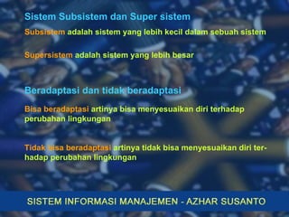 Sistem Subsistem dan Super sistem Subsistem  adalah sistem yang lebih kecil dalam sebuah sistem Supersistem  adalah sistem yang lebih besar Beradaptasi dan tidak beradaptasi Bisa beradaptasi  artinya bisa menyesuaikan diri terhadap perubahan lingkungan Tidak bisa beradaptasi  artinya tidak bisa menyesuaikan diri ter-hadap perubahan lingkungan 