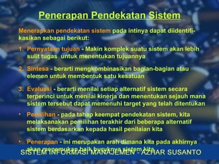 Penerapan Pendekatan Sistem Menerapkan pendekatan sistem  pada intinya dapat diidentifi-kasikan sebagai berikut: 1.  Pernyataan tujuan  - Makin komplek suatu sistem akan lebih  sulit tugas  untuk menentukan tujuannya 2.  Sintesa  - berarti mengkombinasikan bagian-bagian atau  elemen untuk membentuk satu kesatuan 3.  Evaluasi  - berarti menilai setiap alternatif sistem secara  terperinci untuk menilai kinerja dan menentukan sejauh mana  sistem tersebut dapat memenuhi target yang telah ditentukan Pemilihan  - pada tahap keempat pendekatan sistem, kita  melaksanakan pemilihan terakhir dari beberapa alternatif sistem berdasarkan kepada hasil penilaian kita   Penerapan  - ini merupakan arah dimana kita pada akhirnya akan menemukan baik buruknya sistem kita 