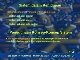 Sistem dalam Kehidupan Beberapa manfaat yang diperoleh dari sistem: Sistem sebagai produk Sistem sebagai alat Sistem sebagai pola berfikir Konsep-konsep sistem  memberikan kerangka acuan untuk menilai akibat pengambilan keputusan manajemen Penggunaan Konsep-Konsep Sistem End 