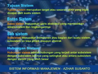 Tujuan sistem  merupakan target atau sasaran akhir yang ingin dicapai oleh suatu sistem Batas sistem  merupakan garis abstraksi yang memisahkan antara sistem dan lingkungannya Subsistem  merupakan komponen atau bagian dari suatu sistem, subsistem ini bisa phisik ataupun abstrak Tujuan Sistem Batas Sistem Sub sistem Hubungan sistem  adalah hubungan yang terjadi antar subsistem dengan subsistem lainnya yang setingkat atau antara subsistem dengan sistem yang lebih besar Hubungan Sistem 