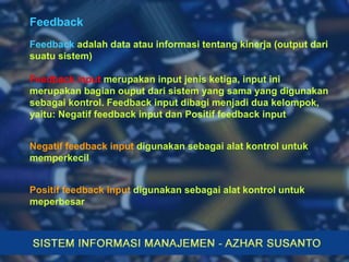 Feedback Feedback   adalah data atau informasi tentang kinerja (output dari suatu sistem) Feedback input   merupakan input jenis ketiga, input ini merupakan bagian ouput dari sistem yang sama yang digunakan sebagai kontrol. Feedback input dibagi menjadi dua kelompok, yaitu: Negatif feedback input dan Positif feedback input Positif feedback input   digunakan sebagai alat kontrol untuk meperbesar Negatif feedback input   digunakan sebagai alat kontrol untuk memperkecil 