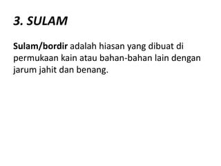 3. SULAM
Sulam/bordir adalah hiasan yang dibuat di
permukaan kain atau bahan-bahan lain dengan
jarum jahit dan benang.
 