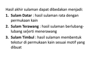 Hasil akhir sulaman dapat dibedakan menjadi:
1. Sulam Datar : hasil sulaman rata dengan
permukaan kain
2. Sulam Terawang : hasil sulaman berlubang-
lubang se[erti menerawang
3. Sulam Timbul : hasil sulaman membentuk
tekstur di permukaan kain sesuai motif yang
dibuat
 