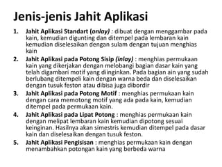 Jenis-jenis Jahit Aplikasi
1. Jahit Aplikasi Standart (onlay) : dibuat dengan menggambar pada
kain, kemudian digunting dan ditempel pada lembaran kain
kemudian diselesaikan dengan sulam dengan tujuan menghias
kain
2. Jahit Aplikasi pada Potong Sisip (inlay) : menghias permukaan
kain yang dikerjakan dengan melobangi bagian dasar kain yang
telah digambari motif yang diinginkan. Pada bagian ain yang sudah
berlubang ditempeli kain dengan warna beda dan diselesaikan
dengan tusuk feston atau dibisa juga dibordir
3. Jahit Aplikasi pada Potong Motif : menghias permukaan kain
dengan cara memotong motif yang ada pada kain, kemudian
ditempel pada permukaan kain.
4. Jahit Aplikasi pada Lipat Potong : menghias permukaan kain
dengan melipat lembaran kain kemudian dipotong sesuai
keinginan. Hasilnya akan simestris kemudian ditempel pada dasar
kain dan diselesaikan dengan tusuk feston.
5. Jahit Aplikasi Pengisisan : menghias permukaan kain dengan
menambahkan potongan kain yang berbeda warna
 