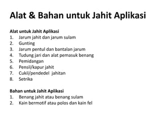 Alat & Bahan untuk Jahit Aplikasi
Alat untuk Jahit Aplikasi
1. Jarum jahit dan jarum sulam
2. Gunting
3. Jarum pentul dan bantalan jarum
4. Tudung jari dan alat pemasuk benang
5. Pemidangan
6. Pensil/kapur jahit
7. Cukil/pendedel jahitan
8. Setrika
Bahan untuk Jahit Aplikasi
1. Benang jahit atau benang sulam
2. Kain bermotif atau polos dan kain fel
 