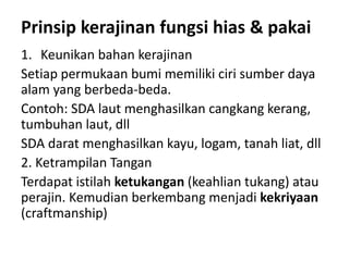 Prinsip kerajinan fungsi hias & pakai
1. Keunikan bahan kerajinan
Setiap permukaan bumi memiliki ciri sumber daya
alam yang berbeda-beda.
Contoh: SDA laut menghasilkan cangkang kerang,
tumbuhan laut, dll
SDA darat menghasilkan kayu, logam, tanah liat, dll
2. Ketrampilan Tangan
Terdapat istilah ketukangan (keahlian tukang) atau
perajin. Kemudian berkembang menjadi kekriyaan
(craftmanship)
 