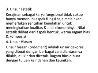 3. Unsur Estetik
Kerajinan sebagai karya fungsional tidak cukup
hanya memenuhi aspek fungsi saja melainkan
memerlukan sentuhan keindahan untuk
meningkatkan kualitas & nilai ekonominya. Nilai
estetik dilihat dari aspek bentuk, warna ragam hias
& komposisi
4. Unsur Hiasan
Unsur hiasan (ornament) adalah unsur dekorasi
yang dibuat dengan berbagai cara diantaranya
dilukis, diukir dan dicetak. Ragam hias dibuat
dengan tujuan keindahan dan keunikan.
 