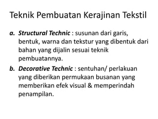 Teknik Pembuatan Kerajinan Tekstil
a. Structural Technic : susunan dari garis,
bentuk, warna dan tekstur yang dibentuk dari
bahan yang dijalin sesuai teknik
pembuatannya.
b. Decorative Technic : sentuhan/ perlakuan
yang diberikan permukaan busanan yang
memberikan efek visual & memperindah
penampilan.
 