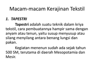 Macam-macam Kerajinan Tekstil
1. TAPESTRI
Tapestri adalah suatu teknik dalam kriya
tekstil, cara pembuatannya hampir sama dengan
anyam atau tenun, yaitu susup menyusup atau
silang menyilang antara benang lungsi dan
pakan.
Kegiatan menenun sudah ada sejak tahun
500 SM, terutama di daerah Mesopotamia dan
Mesir.
 