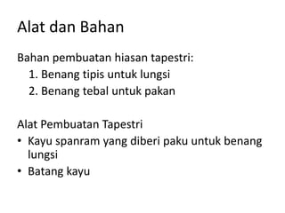 Alat dan Bahan
Bahan pembuatan hiasan tapestri:
1. Benang tipis untuk lungsi
2. Benang tebal untuk pakan
Alat Pembuatan Tapestri
• Kayu spanram yang diberi paku untuk benang
lungsi
• Batang kayu
 