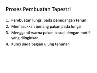 Proses Pembuatan Tapestri
1. Pembuatan lungsi pada pemidangan tenun
2. Memasukkan benang pakan pada lungsi
3. Mengganti warna pakan sesuai dengan motif
yang diinginkan
4. Kunci pada bagian ujung tenunan
 