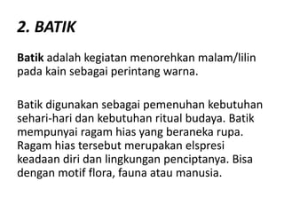 2. BATIK
Batik adalah kegiatan menorehkan malam/lilin
pada kain sebagai perintang warna.
Batik digunakan sebagai pemenuhan kebutuhan
sehari-hari dan kebutuhan ritual budaya. Batik
mempunyai ragam hias yang beraneka rupa.
Ragam hias tersebut merupakan elspresi
keadaan diri dan lingkungan penciptanya. Bisa
dengan motif flora, fauna atau manusia.
 