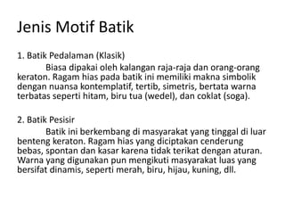 Jenis Motif Batik
1. Batik Pedalaman (Klasik)
Biasa dipakai oleh kalangan raja-raja dan orang-orang
keraton. Ragam hias pada batik ini memiliki makna simbolik
dengan nuansa kontemplatif, tertib, simetris, bertata warna
terbatas seperti hitam, biru tua (wedel), dan coklat (soga).
2. Batik Pesisir
Batik ini berkembang di masyarakat yang tinggal di luar
benteng keraton. Ragam hias yang diciptakan cenderung
bebas, spontan dan kasar karena tidak terikat dengan aturan.
Warna yang digunakan pun mengikuti masyarakat luas yang
bersifat dinamis, seperti merah, biru, hijau, kuning, dll.
 