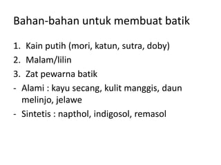 Bahan-bahan untuk membuat batik
1. Kain putih (mori, katun, sutra, doby)
2. Malam/lilin
3. Zat pewarna batik
- Alami : kayu secang, kulit manggis, daun
melinjo, jelawe
- Sintetis : napthol, indigosol, remasol
 