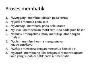 Proses membatik
1. Nyungging : membuat desain pada kertas
2. Njiplak : memola pada kain
3. Nglowong : membatik pada pola utama
4. Ngiseni : memberikan motif isen-isen pada pola besar
5. Nembok : mengeblok latar/ menutup latar dengan
malam
6. Nyolet : memberi warna menggunakan
kuas/spon/kayu
7. Nyelup : mewarna dengan mencelup kain di air
8. Nglorod : membuang lilin dengan cara mencelupkan
kain yang sudah di batik pada air mendidih
 