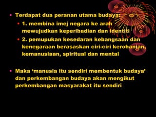 • Terdapat dua peranan utama budaya:
• 1. membina imej negara ke arah
mewujudkan keperibadian dan identiti
• 2. pemupukan kesedaran kebangsaan dan
kenegaraan berasaskan ciri-ciri kerohanian,
kemanusiaan, spiritual dan mental
• Maka ‘manusia itu sendiri membentuk budaya’
dan perkembangan budaya akan mengikut
perkembangan masyarakat itu sendiri

 