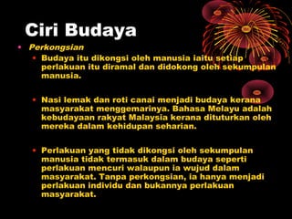 Ciri Budaya

• Perkongsian
• Budaya itu dikongsi oleh manusia iaitu setiap
perlakuan itu diramal dan didokong oleh sekumpulan
manusia.
• Nasi lemak dan roti canai menjadi budaya kerana
masyarakat menggemarinya. Bahasa Melayu adalah
kebudayaan rakyat Malaysia kerana dituturkan oleh
mereka dalam kehidupan seharian.
• Perlakuan yang tidak dikongsi oleh sekumpulan
manusia tidak termasuk dalam budaya seperti
perlakuan mencuri walaupun ia wujud dalam
masyarakat. Tanpa perkongsian, ia hanya menjadi
perlakuan individu dan bukannya perlakuan
masyarakat.

 
