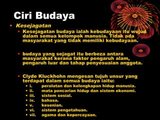 Ciri Budaya

• Kesejagatan

• Kesejagatan budaya ialah kebudayaan itu wujud
dalam semua kelompok manusia. Tidak ada
masyarakat yang tidak memiliki kebudayaan.
• budaya yang sejagat itu berbeza antara
masyarakat kerana faktor pengaruh alam,
pengaruh luar dan tahap penyesuaian anggota.
• Clyde Kluckhohn mengesan tujuh unsur yang
terdapat dalam semua budaya iaitu:
•
•
•
•
•
•
•

i.
ii.
iii.
iv.
v.
vi.
vii.

peralatan dan kelengkapan hidup manusia.
mata pencarian hidup dan sistem ekonomi.
sistem sosial.
bahasa.
kesenian.
sistem pengetahuan.
agama dan kepercayaan.

 
