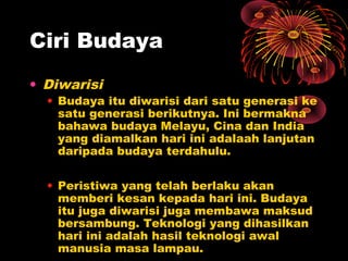 Ciri Budaya
• Diwarisi

• Budaya itu diwarisi dari satu generasi ke
satu generasi berikutnya. Ini bermakna
bahawa budaya Melayu, Cina dan India
yang diamalkan hari ini adalaah lanjutan
daripada budaya terdahulu.
• Peristiwa yang telah berlaku akan
memberi kesan kepada hari ini. Budaya
itu juga diwarisi juga membawa maksud
bersambung. Teknologi yang dihasilkan
hari ini adalah hasil teknologi awal
manusia masa lampau.

 