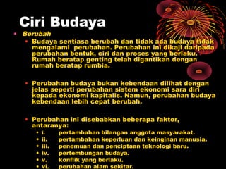 Ciri Budaya

• Berubah
• Budaya sentiasa berubah dan tidak ada budaya tidak
mengalami perubahan. Perubahan ini dikaji daripada
perubahan bentuk, ciri dan proses yang berlaku.
Rumah beratap genting telah digantikan dengan
rumah beratap rumbia.
• Perubahan budaya bukan kebendaan dilihat dengan
jelas seperti perubahan sistem ekonomi sara diri
kepada ekonomi kapitalis. Namun, perubahan budaya
kebendaan lebih cepat berubah.
• Perubahan ini disebabkan beberapa faktor,
antaranya:
• i.

•
•
•
•
•

ii.
iii.
iv.
v.
vi.

pertambahan bilangan anggota masyarakat.
pertambahan keperluan dan keinginan manusia.
penemuan dan penciptaan teknologi baru.
pertembungan budaya.
konflik yang berlaku.
perubahan alam sekitar.

 