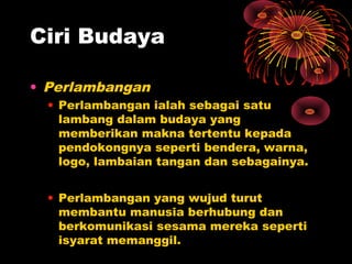 Ciri Budaya
• Perlambangan
• Perlambangan ialah sebagai satu
lambang dalam budaya yang
memberikan makna tertentu kepada
pendokongnya seperti bendera, warna,
logo, lambaian tangan dan sebagainya.
• Perlambangan yang wujud turut
membantu manusia berhubung dan
berkomunikasi sesama mereka seperti
isyarat memanggil.

 
