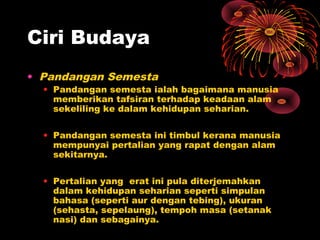Ciri Budaya
• Pandangan Semesta

• Pandangan semesta ialah bagaimana manusia
memberikan tafsiran terhadap keadaan alam
sekeliling ke dalam kehidupan seharian.
• Pandangan semesta ini timbul kerana manusia
mempunyai pertalian yang rapat dengan alam
sekitarnya.
• Pertalian yang erat ini pula diterjemahkan
dalam kehidupan seharian seperti simpulan
bahasa (seperti aur dengan tebing), ukuran
(sehasta, sepelaung), tempoh masa (setanak
nasi) dan sebagainya.

 