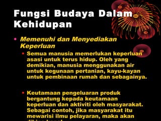 Fungsi Budaya Dalam
Kehidupan
• Memenuhi dan Menyediakan
Keperluan

• Semua manusia memerlukan keperluan
asasi untuk terus hidup. Oleh yang
demikian, manusia menggunakan air
untuk kegunaan pertanian, kayu-kayan
untuk pembinaan rumah dan sebagainya.
• Keutamaan pengeluaran produk
bergantung kepada keutamaan
keperluan dan aktiviti oleh masyarakat.
Sebagai contoh, jika masyarakat itu
mewarisi ilmu pelayaran, maka akan

 