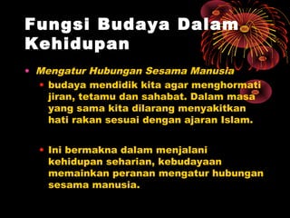 Fungsi Budaya Dalam
Kehidupan
• Mengatur Hubungan Sesama Manusia
• budaya mendidik kita agar menghormati
jiran, tetamu dan sahabat. Dalam masa
yang sama kita dilarang menyakitkan
hati rakan sesuai dengan ajaran Islam.
• Ini bermakna dalam menjalani
kehidupan seharian, kebudayaan
memainkan peranan mengatur hubungan
sesama manusia.

 