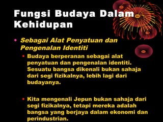 Fungsi Budaya Dalam
Kehidupan
• Sebagai Alat Penyatuan dan
Pengenalan Identiti
• Budaya berperanan sebagai alat
penyatuan dan pengenalan identiti.
Sesuatu bangsa dikenali bukan sahaja
dari segi fizikalnya, lebih lagi dari
budayanya.
• Kita mengenali Jepun bukan sahaja dari
segi fizikalnya, tetapi mereka adalah
bangsa yang berjaya dalam ekonomi dan
perindustrian.

 