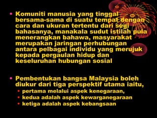 • Komuniti manusia yang tinggal
bersama-sama di suatu tempat dengan
cara dan ukuran tertentu dari segi
bahasanya, manakala sudut istilah pula
menerangkan bahawa, masyarakat
merupakan jaringan perhubungan
antara pelbagai individu yang merujuk
kepada pergaulan hidup dan
keseluruhan hubungan sosial
• Pembentukan bangsa Malaysia boleh
diukur dari tiga perspektif utama iaitu,
• pertama melalui aspek kenegaraan,
• kedua adalah aspek kewarganegaraan
• ketiga adalah aspek kebangsaan

 