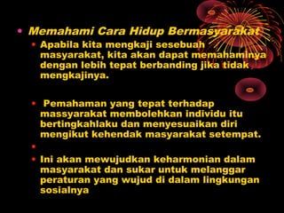 • Memahami Cara Hidup Bermasyarakat

• Apabila kita mengkaji sesebuah
masyarakat, kita akan dapat memahaminya
dengan lebih tepat berbanding jika tidak
mengkajinya.
• Pemahaman yang tepat terhadap
massyarakat membolehkan individu itu
bertingkahlaku dan menyesuaikan diri
mengikut kehendak masyarakat setempat.
•
• Ini akan mewujudkan keharmonian dalam
masyarakat dan sukar untuk melanggar
peraturan yang wujud di dalam lingkungan
sosialnya

 