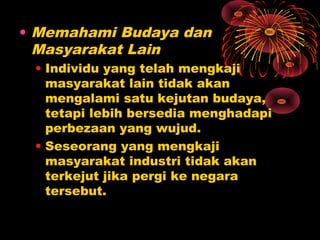 • Memahami Budaya dan
Masyarakat Lain
• Individu yang telah mengkaji
masyarakat lain tidak akan
mengalami satu kejutan budaya,
tetapi lebih bersedia menghadapi
perbezaan yang wujud.
• Seseorang yang mengkaji
masyarakat industri tidak akan
terkejut jika pergi ke negara
tersebut.

 