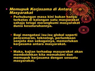 • Memupuk Kerjasama di Antara
Masyarakat

• Perhubungan masa kini bukan hanya
terbatas di kalangan satu masyarakat
sahaja tetapi merangkumi masyarakat
dunia keseluruhannya.
• Bagi mengatasi isu-isu global seperti
pencemaran, teknologi, perlumbaan
senjata dan sebagainya, memerlukan
kerjasama antara masyarakat.
•
• Maka, kajian terhadap masyarakat akan
membolehkan kita memahami dan
memupuk kerjasama dengan sesuatu
masyarakat.

 