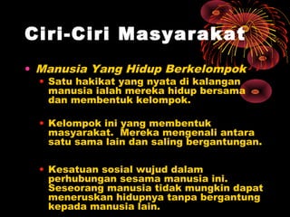 Ciri-Ciri Masyarakat
• Manusia Yang Hidup Berkelompok
• Satu hakikat yang nyata di kalangan
manusia ialah mereka hidup bersama
dan membentuk kelompok.

• Kelompok ini yang membentuk
masyarakat. Mereka mengenali antara
satu sama lain dan saling bergantungan.
• Kesatuan sosial wujud dalam
perhubungan sesama manusia ini.
Seseorang manusia tidak mungkin dapat
meneruskan hidupnya tanpa bergantung
kepada manusia lain.

 