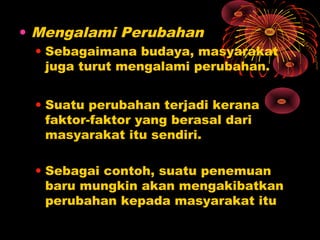 • Mengalami Perubahan
• Sebagaimana budaya, masyarakat
juga turut mengalami perubahan.
• Suatu perubahan terjadi kerana
faktor-faktor yang berasal dari
masyarakat itu sendiri.
• Sebagai contoh, suatu penemuan
baru mungkin akan mengakibatkan
perubahan kepada masyarakat itu

 