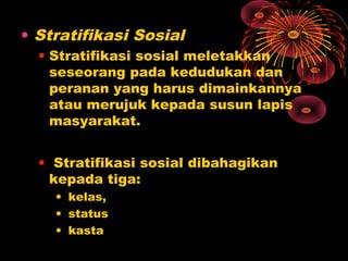 • Stratifikasi Sosial
• Stratifikasi sosial meletakkan
seseorang pada kedudukan dan
peranan yang harus dimainkannya
atau merujuk kepada susun lapis
masyarakat.
• Stratifikasi sosial dibahagikan
kepada tiga:
• kelas,
• status
• kasta

 