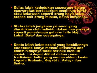 • Kelas ialah kedudukan seseorang dalam
masyarakat berdasarkan pemilikan harta
atau kekayaan seperti orang kaya kelas
atasan dan orang miskin, kelas bawahan.
• Status ialah jangkaan peranan yang
dimainkan oleh individu dalam masyarakat
seperti penerimaan gelaran iaitu Haji,
Lebai, Dato’ dan sebagainya.
• Kasta ialah kelas sosial yang keahliannya
ditentukan hanya melalui kelahiran dan
dalam hidupnya tidak berlaku mobiliti
sosial. Ini dapat dilihat dalam zaman
tradisional India yang memecahkan kasta
kepada Brahmin, Ksyatria, Vaisya dan
Sudra.

 