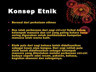 Konsep Etnik
• Berasal dari perkataan ethnos
• Ras ialah perbezaan dari segi ciri-ciri fizikal dalam
kelompok manusia dan ciri yang paling ketara serta
sering digunakan untuk membezakan kumpulan
manusia ialah warna kulit.
• Etnik pula dari segi bahasa boleh didefinasikan
sebagai kaum atau bangsa. Dari segi istilah pula
etnik boleh didefinasikan sebagai kelompok
manusia yang ditentukan melalui perbezaan ciri-ciri
budaya seperti adat resam, pakaian, bahasa,
kegiatan ekonomi dan sebagainya.

 
