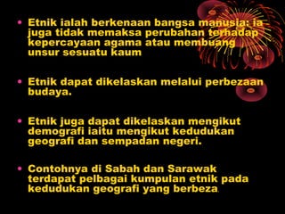 • Etnik ialah berkenaan bangsa manusia: ia
juga tidak memaksa perubahan terhadap
kepercayaan agama atau membuang
unsur sesuatu kaum
• Etnik dapat dikelaskan melalui perbezaan
budaya.
• Etnik juga dapat dikelaskan mengikut
demografi iaitu mengikut kedudukan
geografi dan sempadan negeri.
• Contohnya di Sabah dan Sarawak
terdapat pelbagai kumpulan etnik pada
kedudukan geografi yang berbeza
.

 