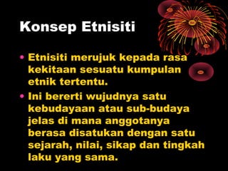 Konsep Etnisiti
• Etnisiti merujuk kepada rasa
kekitaan sesuatu kumpulan
etnik tertentu.
• Ini bererti wujudnya satu
kebudayaan atau sub-budaya
jelas di mana anggotanya
berasa disatukan dengan satu
sejarah, nilai, sikap dan tingkah
laku yang sama.

 